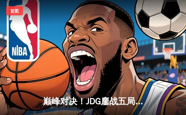 巅峰对决！JDG鏖战五局力克T1，369酒桶关键发挥锁定胜局