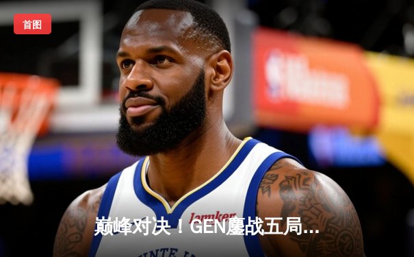 巅峰对决！GEN鏖战五局险胜T1登顶LCK季后赛，Chovy沙皇绝境救主